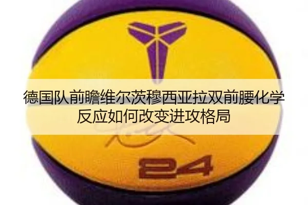 德国队前瞻维尔茨穆西亚拉双前腰化学反应如何改变进攻格局
