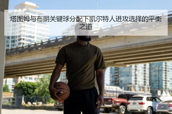 塔图姆与布朗关键球分配下凯尔特人进攻选择的平衡之道