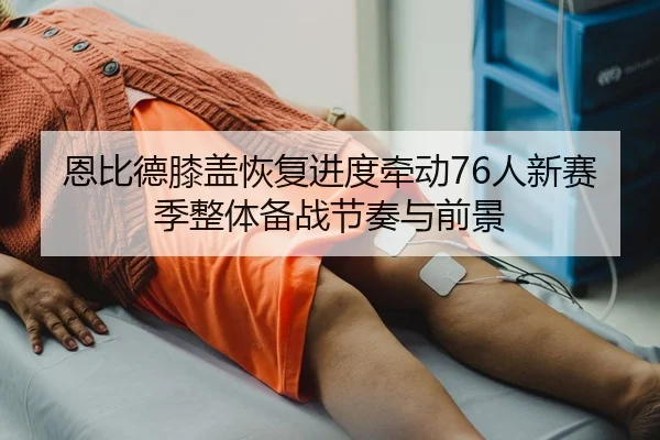 恩比德膝盖恢复进度牵动76人新赛季整体备战节奏与前景