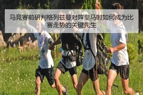马竞赛前研判格列兹曼对阵皇马时如何成为比赛走势的关键先生
